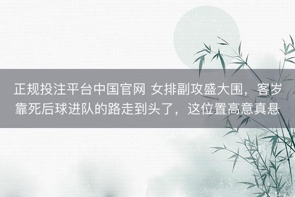 正规投注平台中国官网 女排副攻盛大围,客岁靠死后球进队的路走到头了,这位置高意真悬