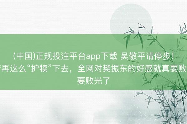 (中国)正规投注平台app下载 吴敬平请停步！您若再这么“护犊”下去，全网对樊振东的好感就真要败光了