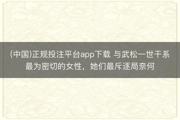 (中国)正规投注平台app下载 与武松一世干系最为密切的女性,她们最斥逐局奈何