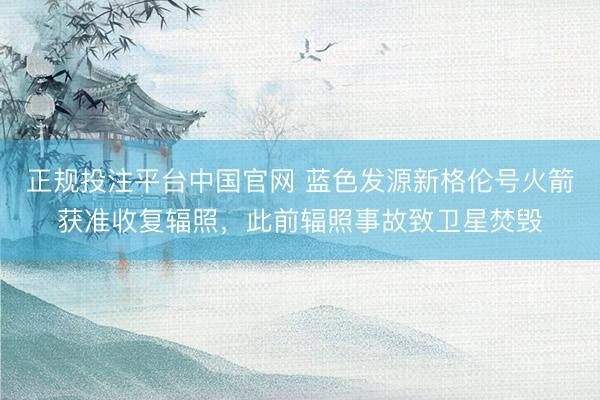 正规投注平台中国官网 蓝色发源新格伦号火箭获准收复辐照,此前辐照事故致卫星焚毁