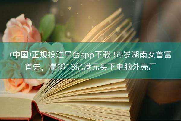 (中国)正规投注平台app下载 55岁湖南女首富首先，豪掷13亿港元买下电脑外壳厂