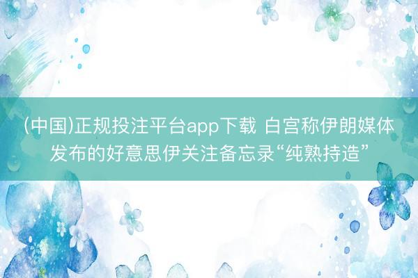 (中国)正规投注平台app下载 白宫称伊朗媒体发布的好意思伊关注备忘录“纯熟持造”