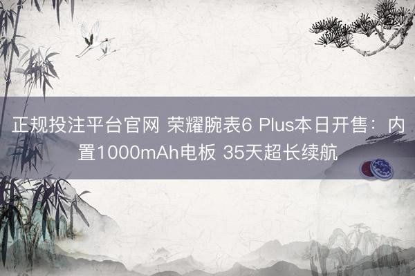 正规投注平台官网 荣耀腕表6 Plus本日开售:内置1000mAh电板 35天超长续航