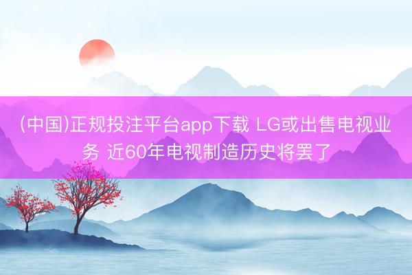 (中国)正规投注平台app下载 LG或出售电视业务 近60年电视制造历史将罢了