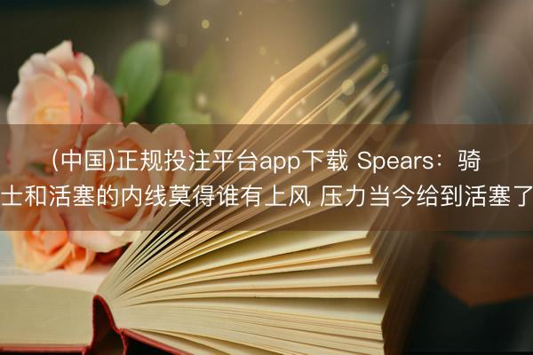 (中国)正规投注平台app下载 Spears：骑士和活塞的内线莫得谁有上风 压力当今给到活塞了