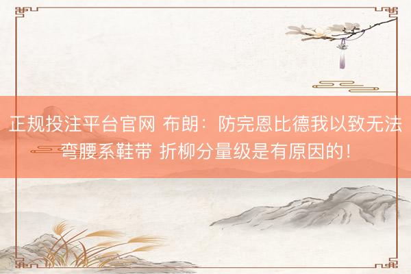 正规投注平台官网 布朗：防完恩比德我以致无法弯腰系鞋带 折柳分量级是有原因的！
