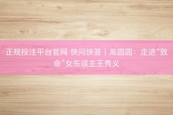 正规投注平台官网 快问快答|高圆圆:走进“致命”女东谈主王秀义