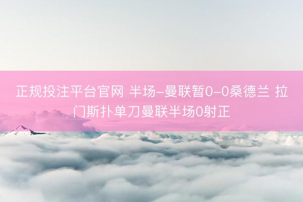 正规投注平台官网 半场-曼联暂0-0桑德兰 拉门斯扑单刀曼联半场0射正