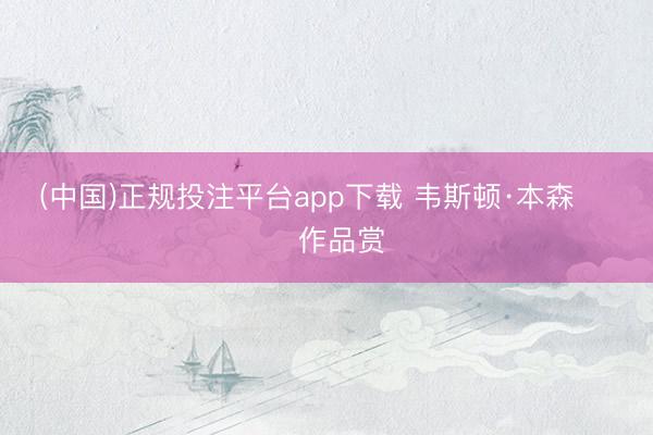 (中国)正规投注平台app下载 韦斯顿·本森 ​​​作品赏