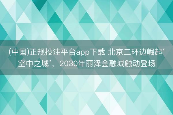 (中国)正规投注平台app下载 北京二环边崛起‘空中之城’,2030年丽泽金融城触动登场