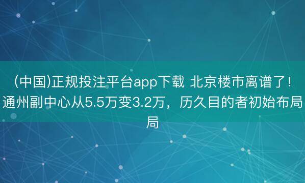 (中国)正规投注平台app下载 北京楼市离谱了！通州副中心从5.5万变3.2万，历久目的者初始布局