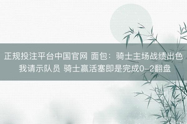 正规投注平台中国官网 面包：骑士主场战绩出色 我请示队员 骑士赢活塞即是完成0-2翻盘