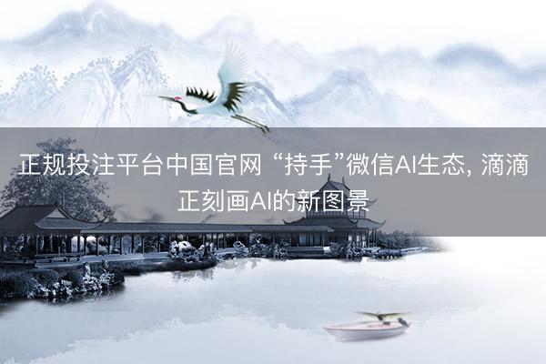 正规投注平台中国官网 “持手”微信AI生态, 滴滴正刻画AI的新图景