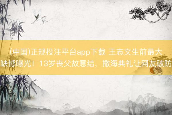 (中国)正规投注平台app下载 王志文生前最大缺憾曝光!13岁丧父故意结,撒海典礼让网友破防