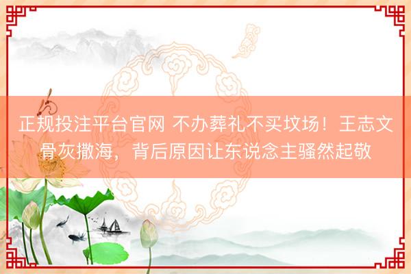 正规投注平台官网 不办葬礼不买坟场!王志文骨灰撒海,背后原因让东说念主骚然起敬