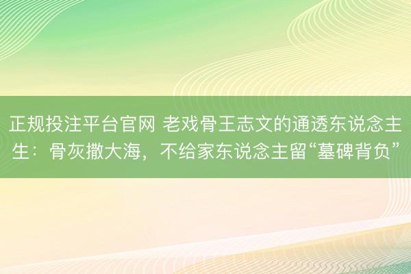正规投注平台官网 老戏骨王志文的通透东说念主生:骨灰撒大海,不给家东说念主留“墓碑背负”