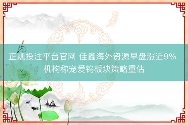正规投注平台官网 佳鑫海外资源早盘涨近9% 机构称宠爱钨板块策略重估