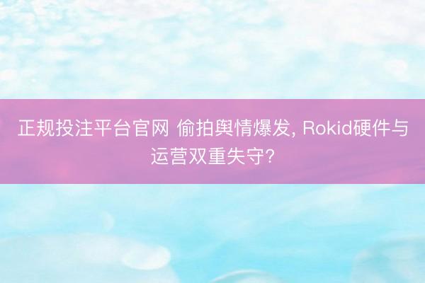正规投注平台官网 偷拍舆情爆发， Rokid硬件与运营双重失守?