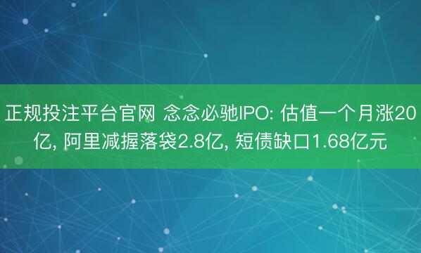 正规投注平台官网 念念必驰IPO: 估值一个月涨20亿, 阿里减握落袋2.8亿, 短债缺口1.68亿元