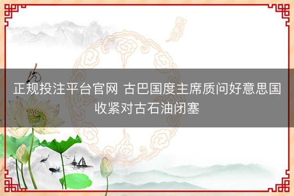 正规投注平台官网 古巴国度主席质问好意思国收紧对古石油闭塞