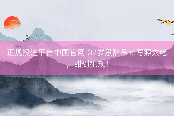 正规投注平台中国官网 37岁景甜吊带写照太绝,甜到犯规!