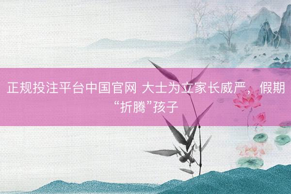 正规投注平台中国官网 大士为立家长威严,假期“折腾”孩子