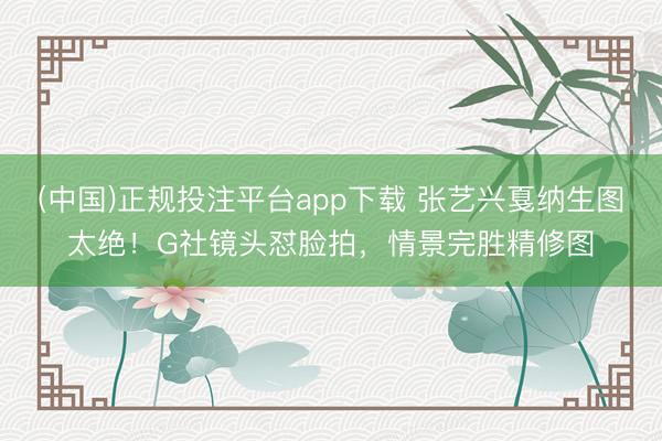 (中国)正规投注平台app下载 张艺兴戛纳生图太绝！G社镜头怼脸拍，情景完胜精修图