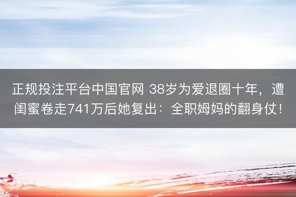 正规投注平台中国官网 38岁为爱退圈十年,遭闺蜜卷走741万后她复出:全职姆妈的翻身仗!