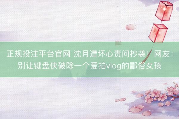 正规投注平台官网 沈月遭坏心责问抄袭!网友:别让键盘侠破除一个爱拍vlog的鄙俗女孩