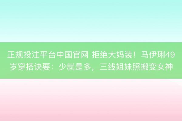 正规投注平台中国官网 拒绝大妈装!马伊琍49岁穿搭诀要:少就是多,三线姐妹照搬变女神