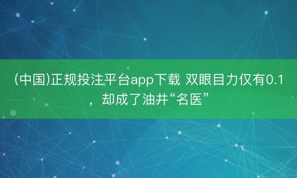(中国)正规投注平台app下载 双眼目力仅有0.1,却成了油井“名医”