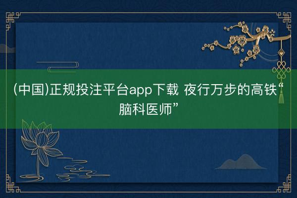 (中国)正规投注平台app下载 夜行万步的高铁“脑科医师”