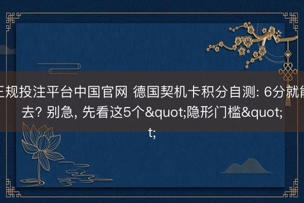 正规投注平台中国官网 德国契机卡积分自测: 6分就能去? 别急， 先看这5个"隐形门槛"