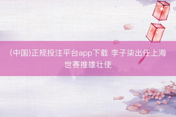 (中国)正规投注平台app下载 李子柒出任上海世赛推雄壮使