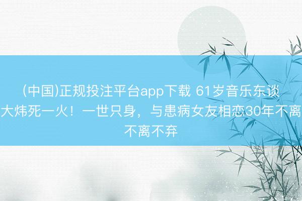 (中国)正规投注平台app下载 61岁音乐东谈主黄大炜死一火！一世只身，与患病女友相恋30年不离不弃