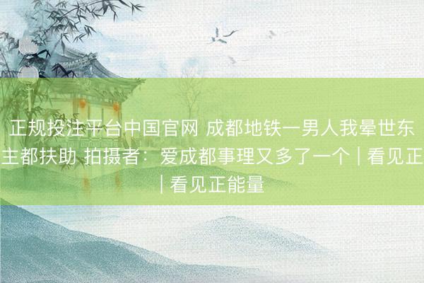 正规投注平台中国官网 成都地铁一男人我晕世东说念主都扶助 拍摄者:爱成都事理又多了一个 | 看见正能量