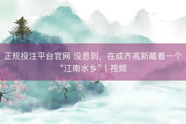 正规投注平台官网 没思到，在成齐高新藏着一个“江南水乡”｜视频