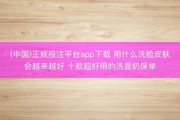 (中国)正规投注平台app下载 用什么洗脸皮肤会越来越好 十款超好用的洗面奶保举