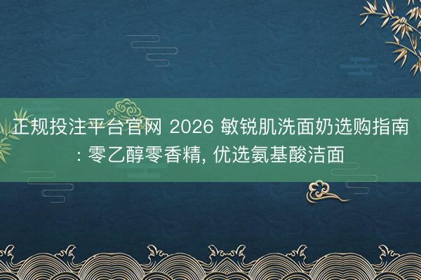 正规投注平台官网 2026 敏锐肌洗面奶选购指南: 零乙醇零香精， 优选氨基酸洁面