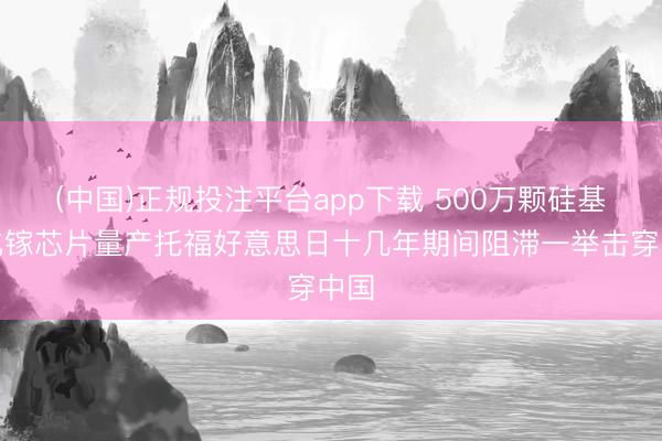 (中国)正规投注平台app下载 500万颗硅基氮化镓芯片量产托福好意思日十几年期间阻滞一举击穿中国