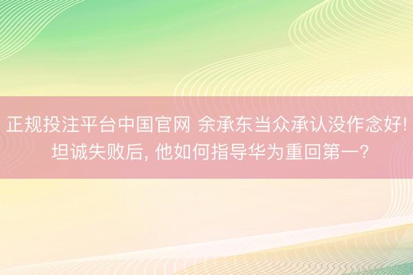 正规投注平台中国官网 余承东当众承认没作念好! 坦诚失败后, 他如何指导华为重回第一?