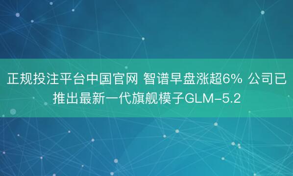 正规投注平台中国官网 智谱早盘涨超6% 公司已推出最新一代旗舰模子GLM-5.2