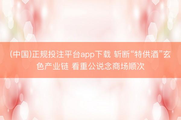 (中国)正规投注平台app下载 斩断“特供酒”玄色产业链 看重公说念商场顺次