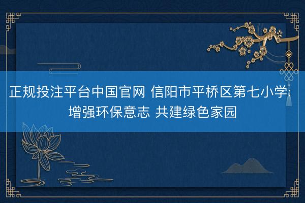 正规投注平台中国官网 信阳市平桥区第七小学: 增强环保意志 共建绿色家园