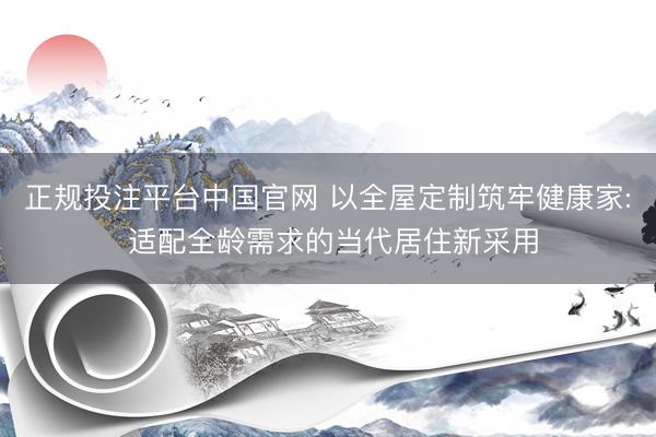 正规投注平台中国官网 以全屋定制筑牢健康家: 适配全龄需求的当代居住新采用