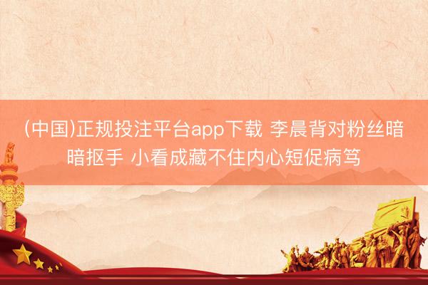 (中国)正规投注平台app下载 李晨背对粉丝暗暗抠手 小看成藏不住内心短促病笃