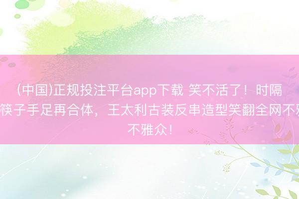 (中国)正规投注平台app下载 笑不活了!时隔多年筷子手足再合体,王太利古装反串造型笑翻全网不雅众!