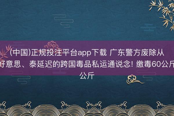 (中国)正规投注平台app下载 广东警方废除从好意思、泰延迟的跨国毒品私运通说念! 缴毒60公斤