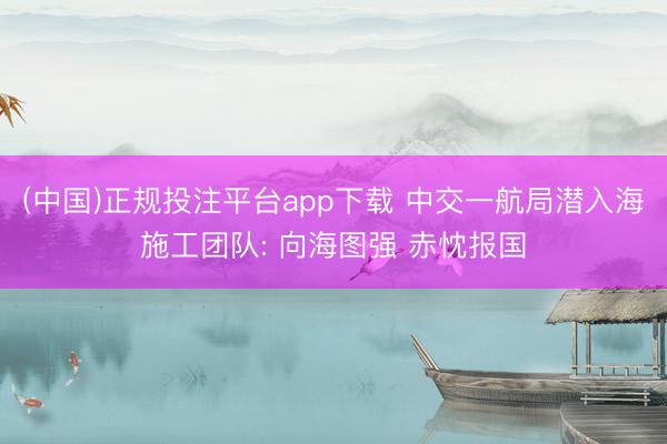 (中国)正规投注平台app下载 中交一航局潜入海施工团队: 向海图强 赤忱报国
