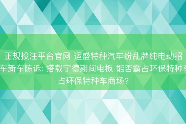 正规投注平台官网 运盛特种汽车纷乱牌纯电动招引压送车新车陈诉: 搭载宁德期间电板 能否霸占环保特种车商场?